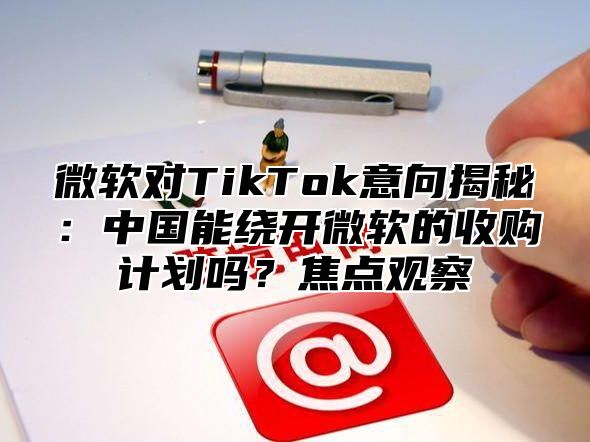 微软对TikTok意向揭秘：中国能绕开微软的收购计划吗？焦点观察