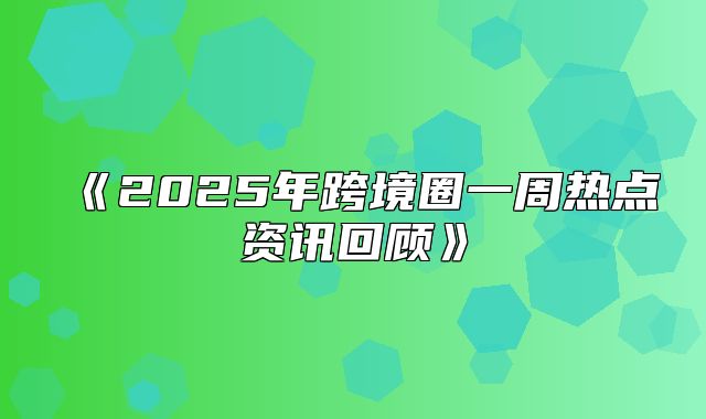 2025年跨境圈一周热点资讯回顾
