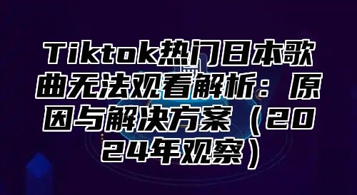 Tiktok热门日本歌曲无法观看解析：原因与解决方案2025年观察