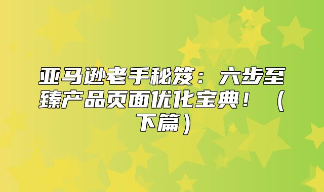 亚马逊老手秘笈：六步至臻产品页面优化宝典！下篇