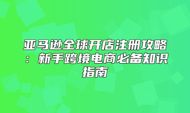 亚马逊全球开店注册攻略：新手跨境电商必备知识指南