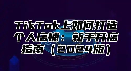 TikTok上如何打造个人店铺：新手开店指南2025版