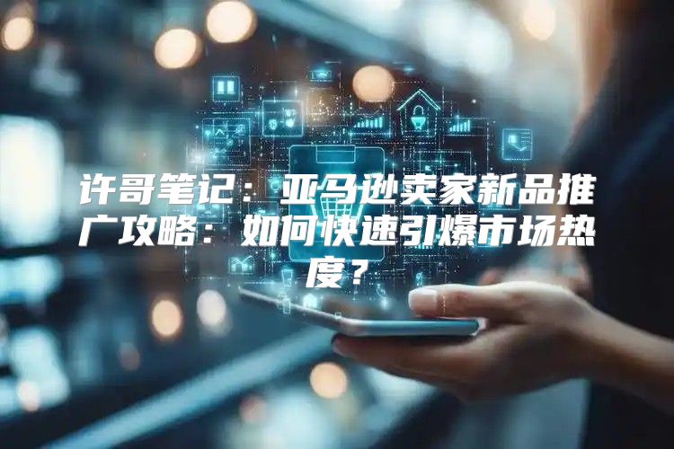 许哥笔记：亚马逊卖家新品推广攻略：如何快速引爆市场热度？