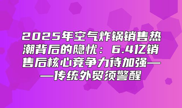 2025年空气炸锅销售热潮背后的隐忧：6.4亿销售后核心竞争力待加强——传统外贸须警醒