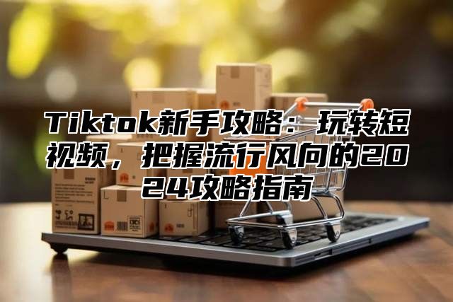 Tiktok新手攻略：玩转短视频，把握流行风向的2025攻略指南
