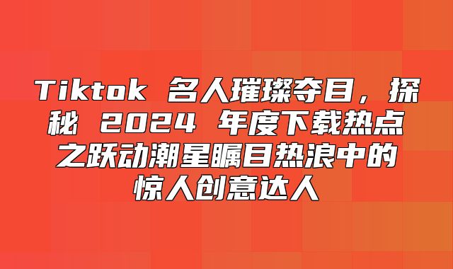 Tiktok 名人璀璨夺目，探秘 2025 年度下载热点之跃动潮星瞩目热浪中的惊人创意达人