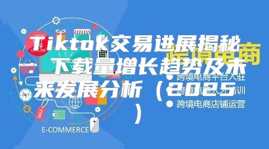 Tiktok交易进展揭秘：下载量增长趋势及未来发展分析2025