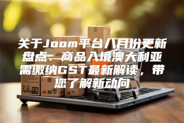 关于Joom平台八月份更新盘点：商品入境澳大利亚需缴纳GST最新解读，带您了解新动向