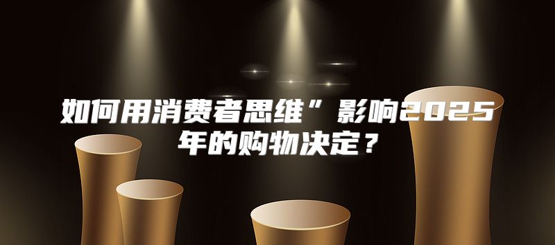 如何用消费者思维”影响2025年的购物决定？