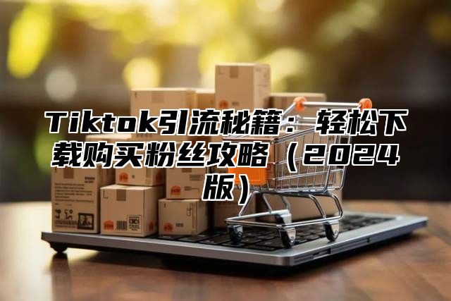 Tiktok引流秘籍：轻松下载购买粉丝攻略2025版