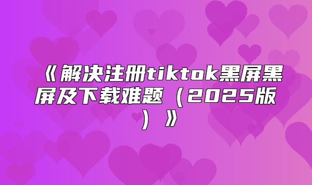 解决注册tiktok黑屏黑屏及下载难题2025版