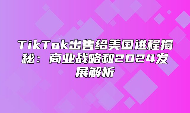 TikTok出售给美国进程揭秘：商业战略和2025发展解析