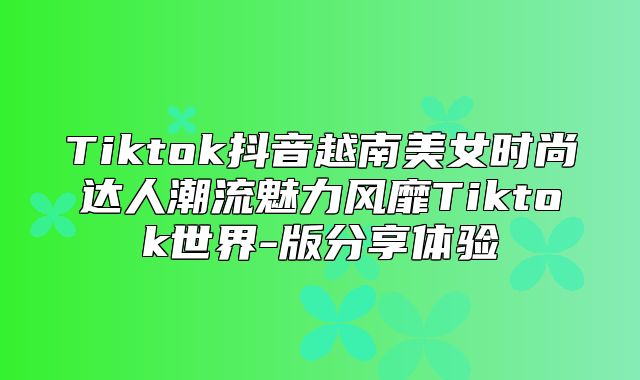 Tiktok抖音越南美女时尚达人潮流魅力风靡Tiktok世界-版分享体验