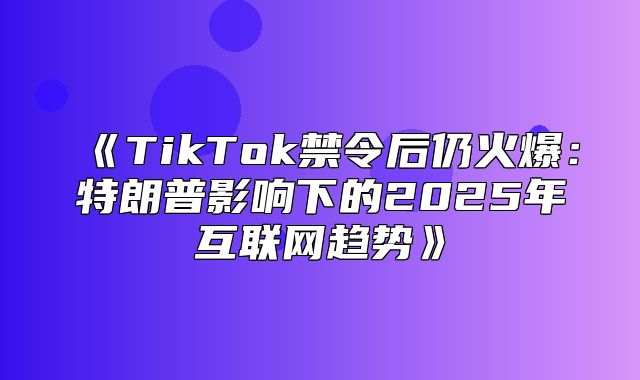 TikTok禁令后仍火爆：特朗普影响下的2025年互联网趋势