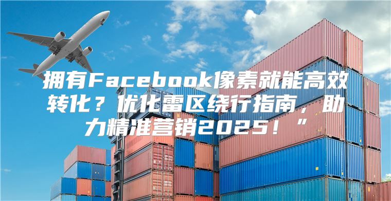 拥有Facebook像素就能高效转化？优化雷区绕行指南，助力精准营销2025！”