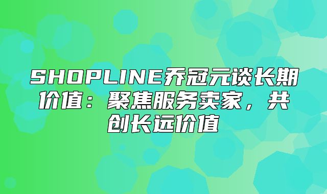 SHOPLINE乔冠元谈长期价值：聚焦服务卖家，共创长远价值
