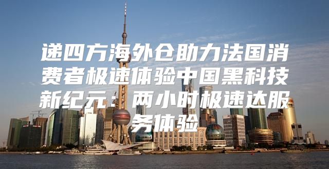 递四方海外仓助力法国消费者极速体验中国黑科技新纪元：两小时极速达服务体验