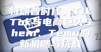 特朗普时代，TikTok与电商巨头Shein、Temu的新机遇与挑战