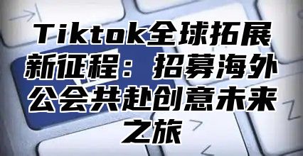 Tiktok全球拓展新征程：招募海外公会共赴创意未来之旅