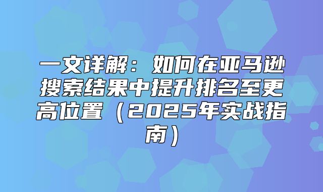 一文详解：如何在亚马逊搜索结果中提升排名至更高位置2025年实战指南