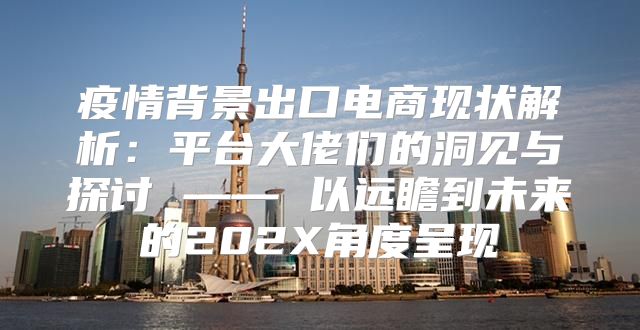 疫情背景出口电商现状解析：平台大佬们的洞见与探讨 —— 以远瞻到未来的202X角度呈现