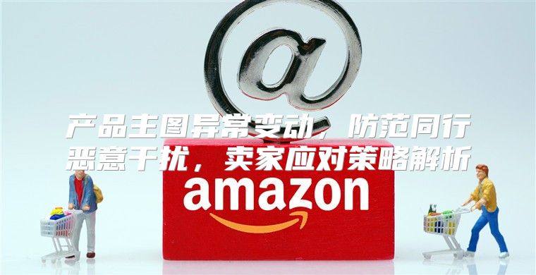 产品主图异常变动，防范同行恶意干扰，卖家应对策略解析