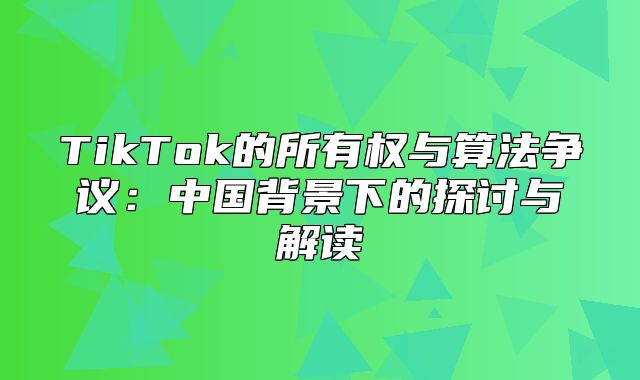 TikTok的所有权与算法争议：中国背景下的探讨与解读
