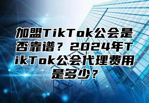 加盟TikTok公会是否靠谱？2025年TikTok公会代理费用是多少？