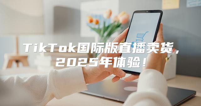 TikTok国际版直播卖货，2025年体验！