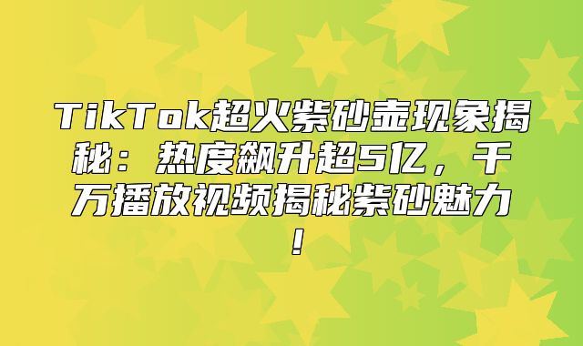 TikTok超火紫砂壶现象揭秘：热度飙升超5亿，千万播放视频揭秘紫砂魅力！