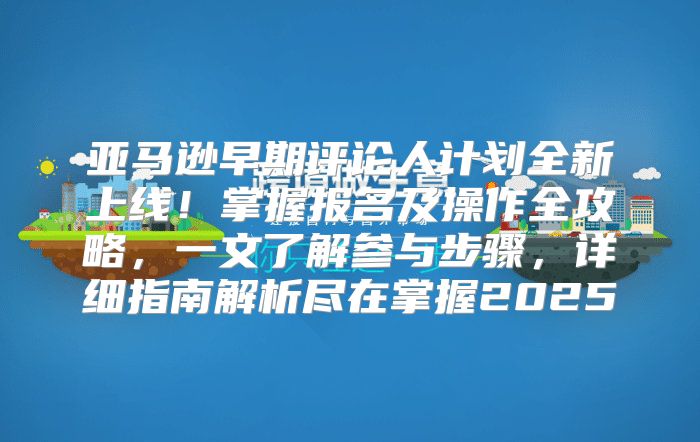 亚马逊早期评论人计划全新上线！掌握报名及操作全攻略，一文了解参与步骤，详细指南解析尽在掌握2025