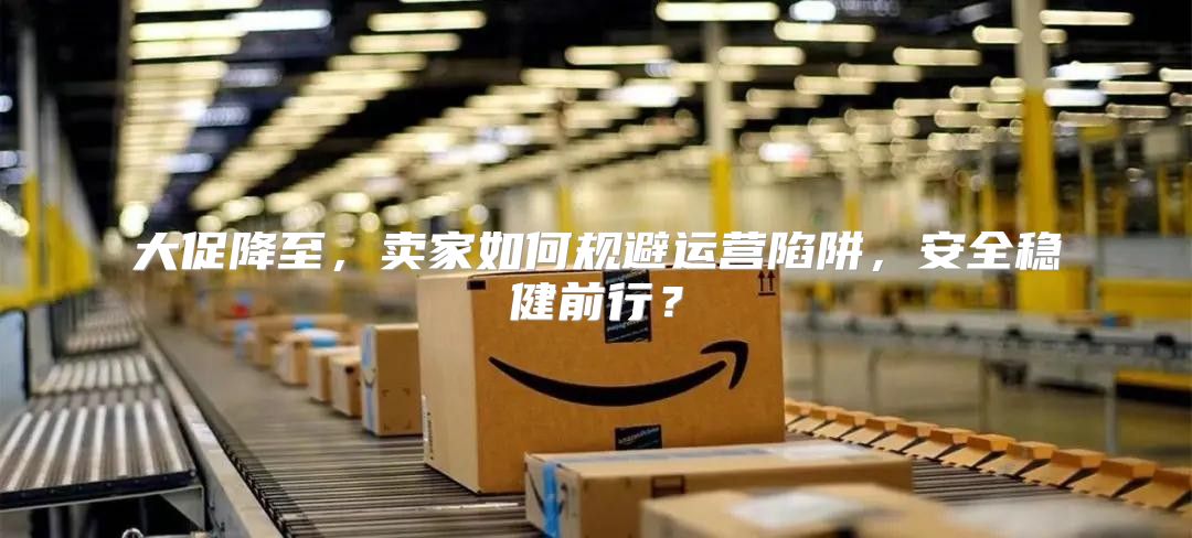 大促降至，卖家如何规避运营陷阱，安全稳健前行？