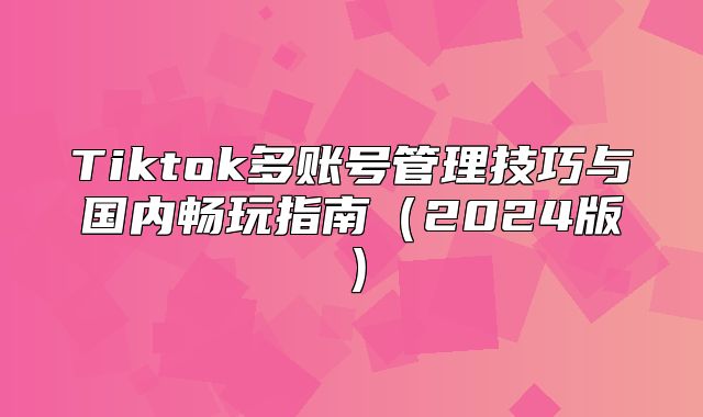 Tiktok多账号管理技巧与国内畅玩指南2025版