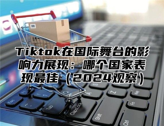 Tiktok在国际舞台的影响力展现：哪个国家表现最佳2025观察