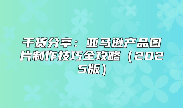 干货分享：亚马逊产品图片制作技巧全攻略2025版