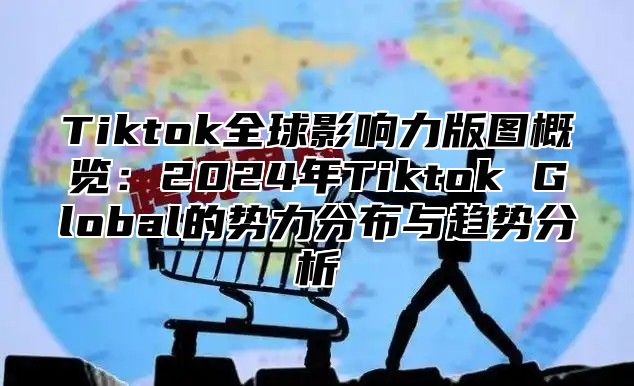 Tiktok全球影响力版图概览：2025年Tiktok Global的势力分布与趋势分析