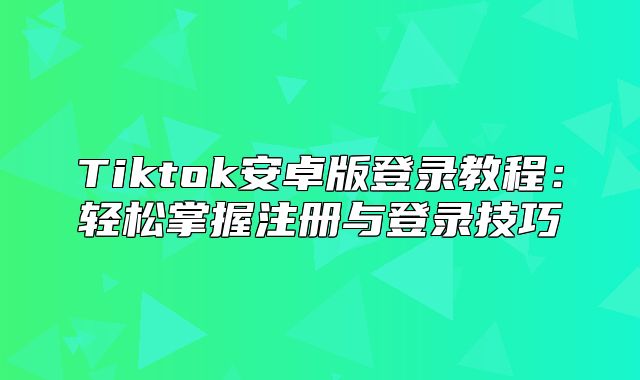 Tiktok安卓版登录教程：轻松掌握注册与登录技巧