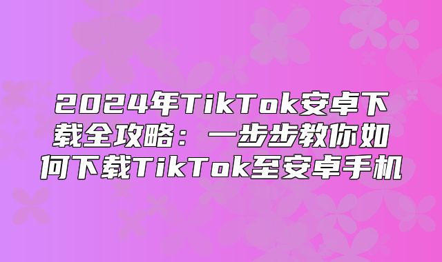 2025年TikTok安卓下载全攻略：一步步教你如何下载TikTok至安卓手机