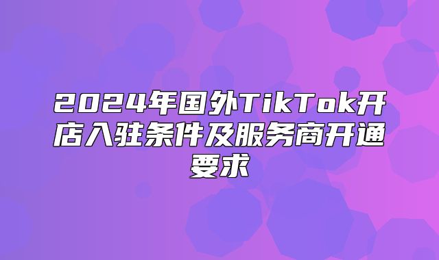 2025年国外TikTok开店入驻条件及服务商开通要求