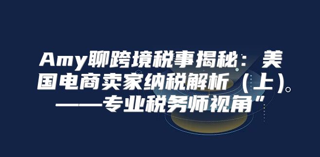 Amy聊跨境税事揭秘：美国电商卖家纳税解析上——专业税务师视角”