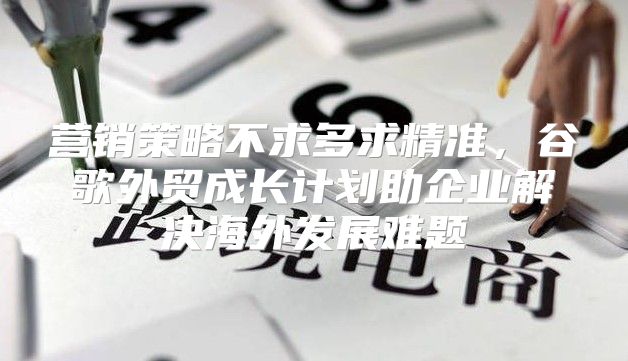 营销策略不求多求精准，谷歌外贸成长计划助企业解决海外发展难题