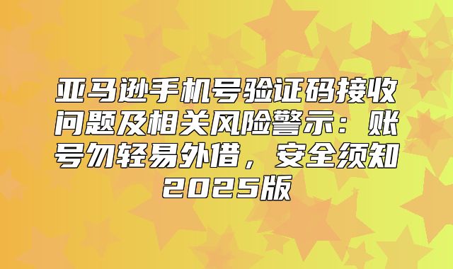 亚马逊手机号验证码接收问题及相关风险警示：账号勿轻易外借，安全须知2025版