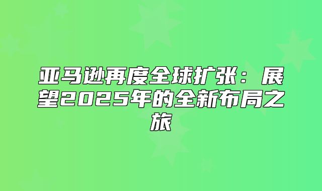 亚马逊再度全球扩张：展望2025年的全新布局之旅