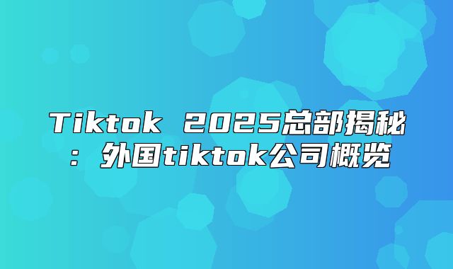Tiktok 2025总部揭秘：外国tiktok公司概览