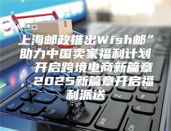上海邮政推出Wish邮”助力中国卖家福利计划，开启跨境电商新篇章，2025新篇章开启福利派送