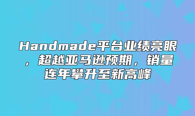 Handmade平台业绩亮眼，超越亚马逊预期，销量连年攀升至新高峰