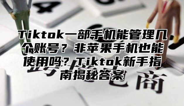 Tiktok一部手机能管理几个账号？非苹果手机也能使用吗？Tiktok新手指南揭秘答案