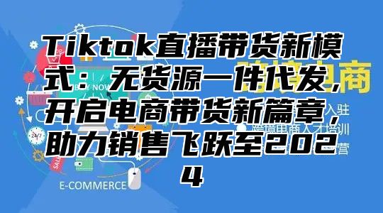 Tiktok直播带货新模式：无货源一件代发，开启电商带货新篇章，助力销售飞跃至2025