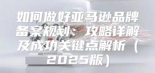 如何做好亚马逊品牌备案规划：攻略详解及成功关键点解析2025版