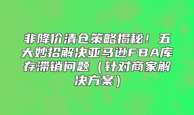 非降价清仓策略揭秘！五大妙招解决亚马逊FBA库存滞销问题针对商家解决方案